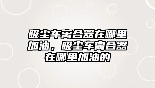 吸塵車(chē)離合器在哪里加油，吸塵車(chē)離合器在哪里加油的